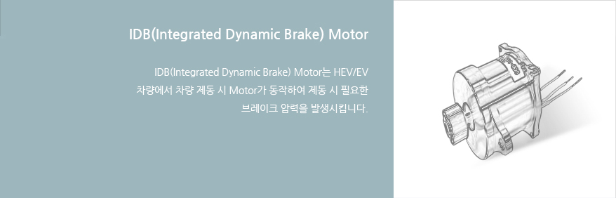 IDB(Integrated Dynamic Brake) Motor : IDB(Integrated Dynamic Brake) Motor는 HEV/EV 차량에서 차량 제동 시 Motor가 동작하여 제동 시 필요한 브레이크 압력을 발생시킵니다.