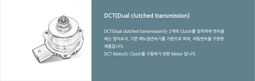 DCT(Dual clutched transmission) : DCT(Dual clutched transmission)는 2개의 Clutch를 장착하여 변속을 하는 장치로서, 기존 매뉴얼변속기를 기본으로 하여, 자동변속을 구현한 제품입니다. DCT Motor는 Clutch를 구동하기 위한 Motor 입니다.