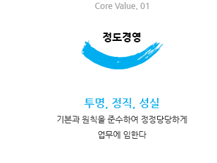 Core Value. 01 정동경영 : 투명, 정직, 성실 / 기본과 원칙을 준수하여 정정당당하게 업무에 임한다